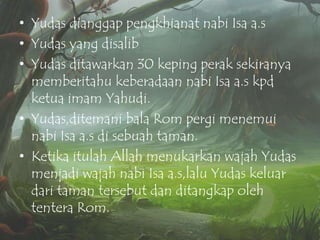 • Yudas dianggap pengkhianat nabi Isa a.s
• Yudas yang disalib
• Yudas ditawarkan 30 keping perak sekiranya
memberitahu keberadaan nabi Isa a.s kpd
ketua imam Yahudi.
• Yudas,ditemani bala Rom pergi menemui
nabi Isa a.s di sebuah taman.
• Ketika itulah Allah menukarkan wajah Yudas
menjadi wajah nabi Isa a.s,lalu Yudas keluar
dari taman tersebut dan ditangkap oleh
tentera Rom.

 