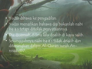 • Yudas dibawa ke pengadilan.
• Yudas menafikan bahawa dia bukanlah nabi
Isa a.s tetapi ditolak penyataannya.
• Dia dicemuh,didera lalu disalib di kayu salib.
• Sesungguhnya,nabi Isa a.s tidak disalib dan
diterangkan dalam Al-Quran surah Annisaa‟:157.

 