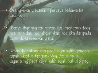 • Orang-orang Nasrani percaya bahawa Isa
disalib.
• Penyalibannya itu bertujuan menebus dosa
manusia dan membersihkan mereka daripada
dosa-dosa seseorang itu.
• Jesus digantungkan pada kayu salib dengan
dipaku kedua tangan-Nya. Jesus mula
digantung pada kayu salib sejak pukul 9 pagi.

 
