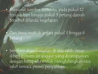 • Menurut sumber tertentu, pada pukul 12
tengah hari hingga pukul 3 petang daerah
tersebut dilanda kegelapan.
• Dan Jesus mati di antara pukul 3 hingga 6
petang.
• Sebelum digantungkan di atas salib, Jesus
diberi minum air anggur yang dicampurkan
dengan hempedu untuk menghilangkan rasa
sakit semasa proses penyaliban.

 