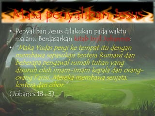 Masa penyaliban Jesus
• Penyaliban Jesus dilakukan pada waktu
malam. Berdasarkan kitab Injil Johannes:
• “Maka Yudas pergi ke tempat itu dengan

membawa sepasukan tentera Rumawi dan
beberapa pengawal rumah tuhan yang
disuruh oleh imam-imam kepala dan orangorang Farisi. Mereka membawa senjata,
lentera dan obor.”

(Johanes 18 : 3)

 
