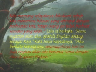 Kita memang selayaknya dihukum, sebab
kita menerima balasan yang setimpal dengan
perbuatan kita, tetapi orang ini tidak berbuat
sesuatu yang salah." Lalu ia berkata: "Jesus,
ingatlah akan aku, apabila Engkau datang
sebagai Raja." Kata Jesus kepadanya: "Aku
berkata kepada mu, sesungguhnya hari ini
juga engkau akan ada bersama-sama dengan
Aku di dalam Firdaus."

 
