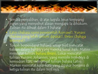 Tulisan Di Atas Kepala Jesus
• Semasa penyaliban, di atas kepala Jesus terpasang
papan yang menyebut alasan mengapa Ia dihukum.
Tulisan itu dibuat dalam 3 bahasa:
• Latin (bahasa rasmi pemerintah Rumawi), Yunani
(bahasa yang lebih umum dipakai), Ibrani (bahasa
setempat).
• Tokoh berpendapat bahawa setiap Injil mencatat
tulisan dalam bahasa yang mereka kenal baik: Matins
mencatat tulisan bahasa Ibrani; Lukas mencatat
tulisan Yunani; Johannes, yang menulis Injil-Nya di
kemudian hari, mengingat tulisan bahasa Latin;
Markus mencatat kata-kata yang dipakai bersama di
ketiga tulisan itu dalam Injil nya.

 