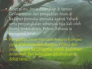 • Selepas itu, Jesus ditangkap di taman
Gethsemanes dan pengadilan Jesus di
hadapan pemuka-pemuka agama Yahudi
serta penyangkalan sebanyak tiga kali oleh
murid terdekatnya, Petrus, bahawa ia
mengenal Jesus.
• Pengadilan Jesus menurut hukum Rumawi
yang dilakukan oleh Pontius Pilatus dan
Jesus dibawa ke Golgotha untuk disalibkan .
Jesus mati dan kemudian dikuburkan di
dekat sana.

 