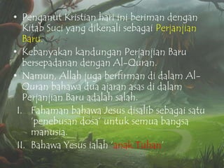 • Penganut Kristian hari ini beriman dengan
Kitab Suci yang dikenali sebagai Perjanjian
Baru.
• Kebanyakan kandungan Perjanjian Baru
bersepadanan dengan Al-Quran.
• Namun, Allah juga berfirman di dalam AlQuran bahawa dua ajaran asas di dalam
Perjanjian Baru adalah salah.
I. Fahaman bahawa Jesus disalib sebagai satu
„penebusan dosa‟ untuk semua bangsa
manusia.
II. Bahawa Yesus ialah „anak Tuhan‟

 