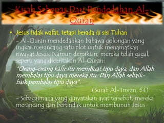 Kisah Sebenar Dari Pendedahan AlQuran
• Jesus tidak wafat, tetapi berada di sisi Tuhan
- Al-Quran mendedahkan bahawa golongan yang
ingkar merancang satu plot untuk menamatkan
riwayat Jesus. Namun demikian, mereka telah gagal,
seperti yang diceritakan Al-Quran:

“Orang-orang kafir itu membuat tipu daya, dan Allah
membalas tipu daya mereka itu. Dan Allah sebaikbaik pembalas tipu daya”.
(Surah Al-„Imran, 54)
- Sebagaimana yang dinyatakan ayat tersebut, mereka
merancang dan bertindak untuk membunuh Jesus

 