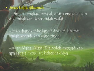 • Jesus tidak dibunuh.
- Dimana engkau berasal, disitu engkau akan
dikembalikan. Jesus tidak wafat.
-Jesus diangkat ke langit disisi Allah swt.
Itulah kedudukan yang tinggi.
-Allah Maha Kuasa, Dia boleh menjadikan
apa sahaja menurut kehendakNya

 