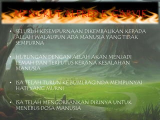 MENURUT ALFRED E. GARVIE
• SELURUH KESEMPURNAAN DIKEMBALIKAN KEPADA
ALLAH WALAUPUN ADA MANUSIA YANG TIDAK
SEMPURNA
• HUBUNGAN DENGAN ALLAH AKAN MENJADI
LEMAH DAN TERPUTUS KERANA KESALAHAN
MANUSIA
• ISA TELAH TURUN KE BUMI,BAGINDA MEMPUNYAI
HATI YANG MURNI
• ISA TELAH MENGORBANKAN DIRINYA UNTUK
MENEBUS DOSA MANUSIA

 