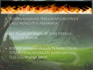 AHLI KAJI KRISTIAN
• TUHAN KASIHAN TERHADAP UMATNYA
LALU MENGUTUS ANAKNYA.
• ISA TELAH DITANGKAP DAN DISEKSA
SEBELUM DISALIB.
• BUKAN MENUNJUKKAN TUHAN ZALIM
TETAPI MENUNJUKKAN KASIH SAYANG
TERHADAP UMATNYA

 