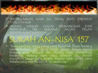 MENURUT ISLAM
 MENEGASKAN NABI ISA TIDAK MATI DIBUNUH

ATAU DISALIB
 ORANG YAHUDI GAGAL MENANGKAP DAN
MENYALIB
ISA
KERANA
ALLAH
TELAH
MENYELAMATKANNYA

SURAH AN-NISA‟ 157

• “Sesungguhnya orang-orang yang berselisih faham tentang
(pembunuhan) Isa, benar-benar dalam keragu-raguan
tentang yang dibunuh itu. Mereka tidak mempunyai
keyakinan tentang siapa yang dibunuh itu, kecuali
mengikuti persangkaan belaka, mereka tidak (pula) yakin
bahawa yang mereka bunuh itu adalah Isa.”

 