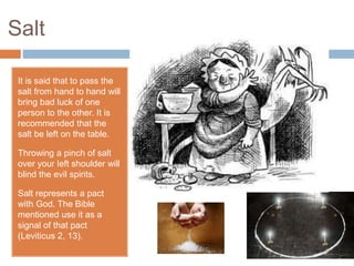 Salt
It is said that to pass the
salt from hand to hand will
bring bad luck of one
person to the other. It is
recommended that the
salt be left on the table.
Throwing a pinch of salt
over your left shoulder will
blind the evil spirits.
Salt represents a pact
with God. The Bible
mentioned use it as a
signal of that pact
(Leviticus 2, 13).
 