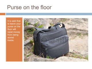 Purse on the floor
It is said that
to leave your
purse on the
floor will
repel money
from being
stored
inside.
 