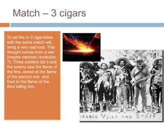 Match – 3 cigars
To set fire to 3 cigarrettes
with the same match will
bring a very bad luck. This
thought comes from a war
(maybe mexican revolution
?). Three soldiers did it and
the enemy saw the flame of
the first, aimed at the flame
of the second one and
fired to the flame of the
third killing him.
 