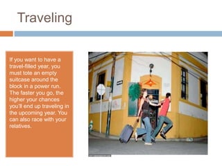 Traveling
If you want to have a
travel-filled year, you
must tote an empty
suitcase around the
block in a power run.
The faster you go, the
higher your chances
you’ll end up traveling in
the upcoming year. You
can also race with your
relatives.
 