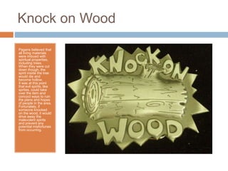 Knock on Wood
Pagans believed that
all living materials
were imbued with
spiritual properties,
including trees.
When they were cut
down though, the
spirit inside the tree
would die and
become hollow.
It was at this point
that evil spirits, like
sprites, could take
over the item and
concoct ways to ruin
the plans and hopes
of people in the area.
Fortunately, if
someone knocked
on the wood, it would
drive away the
malevolent spirits
and prevent any
potential misfortunes
from occurring.
 