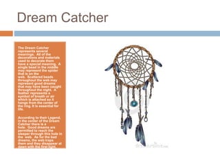 Dream Catcher
The Dream Catcher
represents several
meanings. All of the
decorations and materials
used to decorate them
have a special meaning. A
single bead in the middle
may represent the spider
that is on the
web. Scattered beads
throughout the web may
represent good dreams
that may have been caught
throughout the night. A
feather represents a
symbol of breath or air
which is attached so it
hangs from the center of
the ring. It is essential for
life.
According to their Legend,
in the center of the Dream
Catcher there is a
hole. Good dreams are
permitted to reach the
sleeper through this hole in
the web. As for the bad
dreams, the web traps
them and they disappear at
dawn with the first light.
 