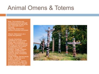 Animal Omens & Totems
Bear: The protector and
symbolizes physical strength
and leadership as well as the
wild, untamable side of
humanity.
•Bear Paw: Good omen;
symbol of direction and power.
•Beaver: Best known as a
hunter and gatherer.
•Coyote: Sometimes
considered an omen of bad
things; also considered a
trickster. The embodiment of
the things we cannot change
or understand. He is about
acceptance of human
limitation. •Eagle: Freedom,
courage; considered the
protector, carrier of prayers,
visions & spirits. Emissaries
from the sky.
•Eagle Feather: Sacred pieces
of spirit - a reflection of a
person's vision and
accomplishments - bravery,
good judgment, humility and
special perspective. Prayers
floating in the wind. Chief.
 