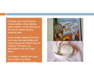 It brings luck to pronounce
“white rabbits, white rabbits,
white rabbits” on the first day of
the month before saying
anything else.
it was widely believed that the
hare was hermaphrodite and
could reproduce without loss of
virginity. This led to an
association with the Virgin
Mary
In Judaism, rabbits can carry
very positive symbolic
connotations, like lions and
eagles.
 