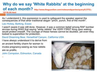 Why do we say 'White Rabbits' at the beginning
of each month? http://www.theguardian.com/notesandqueries/query/0,5753,-
18136,00.html
As I understand it, this expression is used to safeguard the speaker against the
consequences of that other traditional slogan "pinch, punch, first of the month".
Leo Hickey, Barking, Essex
I wasn't aware it was still done. However, it was a common belief among RAF bomber
aircrew during WW2 that saying "white rabbits" the VERY FIRST thing upon waking
would protect oneself. The courage of these heroes cannot be doubted, yet even they
looked to superstition for protection.
David Dreaming Bear, Horsethief Canyon, California USA
I have always understood it to derive from
an ancient fertility charm for women to
invoke pregnancy-seeing as how rabbits
are so prolific.
John Compston, Edmonton, Canada

 