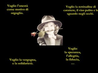 Voglio l'onestà come motivo di orgoglio.   Voglio la rettitudine di carattere, il viso pulito e lo sguardo negli occhi.  Voglio  la speranza,  l'allegria,  la fiducia,  ....   Voglio la vergogna,  e la solidarietà.  