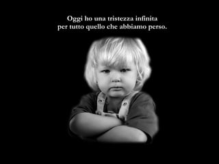 Oggi ho una tristezza infinita  per tutto quello che abbiamo perso.   