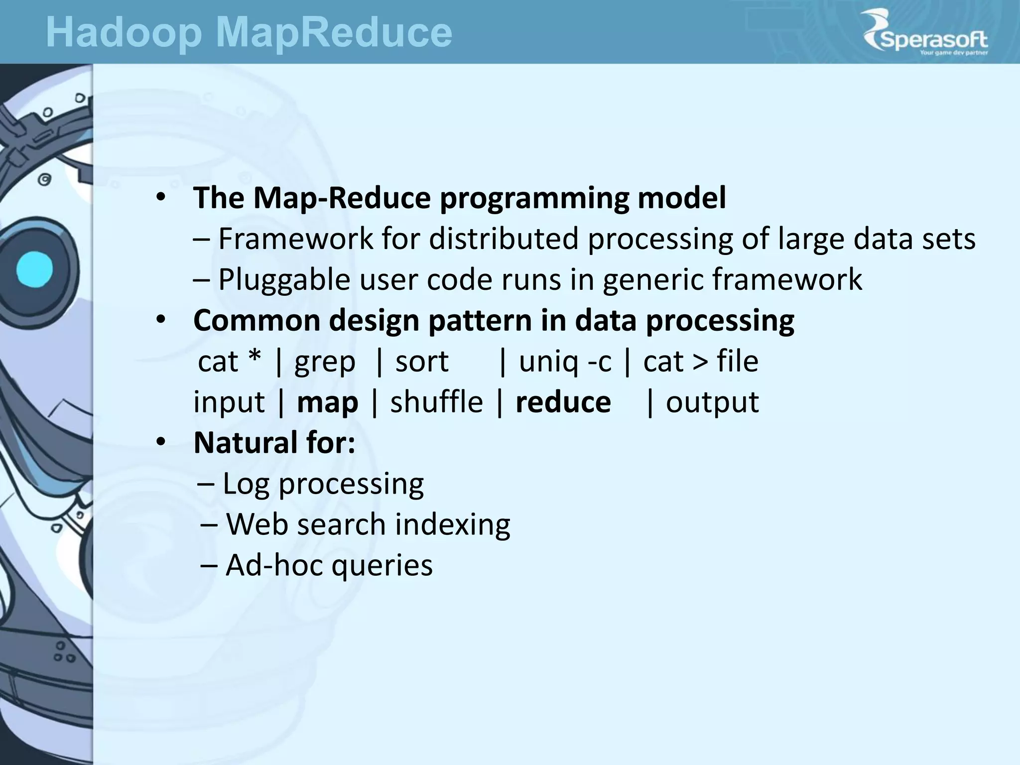 • The Map-Reduce programming model
– Framework for distributed processing of large data sets
– Pluggable user code runs in generic framework
• Common design pattern in data processing
cat * | grep | sort | uniq -c | cat > file
input | map | shuffle | reduce | output
• Natural for:
– Log processing
– Web search indexing
– Ad-hoc queries
Hadoop MapReduce
 