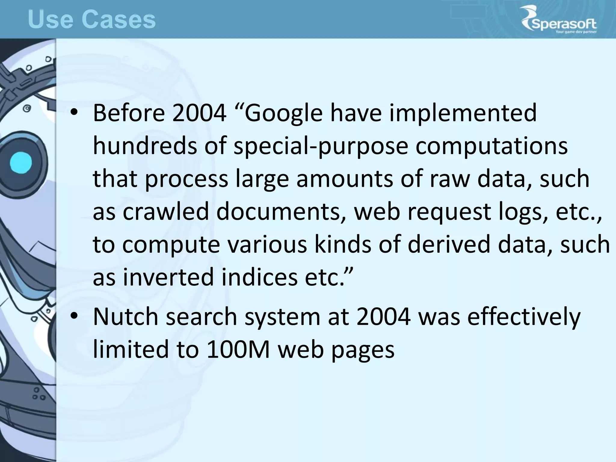 • Before 2004 “Google have implemented
hundreds of special-purpose computations
that process large amounts of raw data, such
as crawled documents, web request logs, etc.,
to compute various kinds of derived data, such
as inverted indices etc.”
• Nutch search system at 2004 was effectively
limited to 100M web pages
Use Cases
 