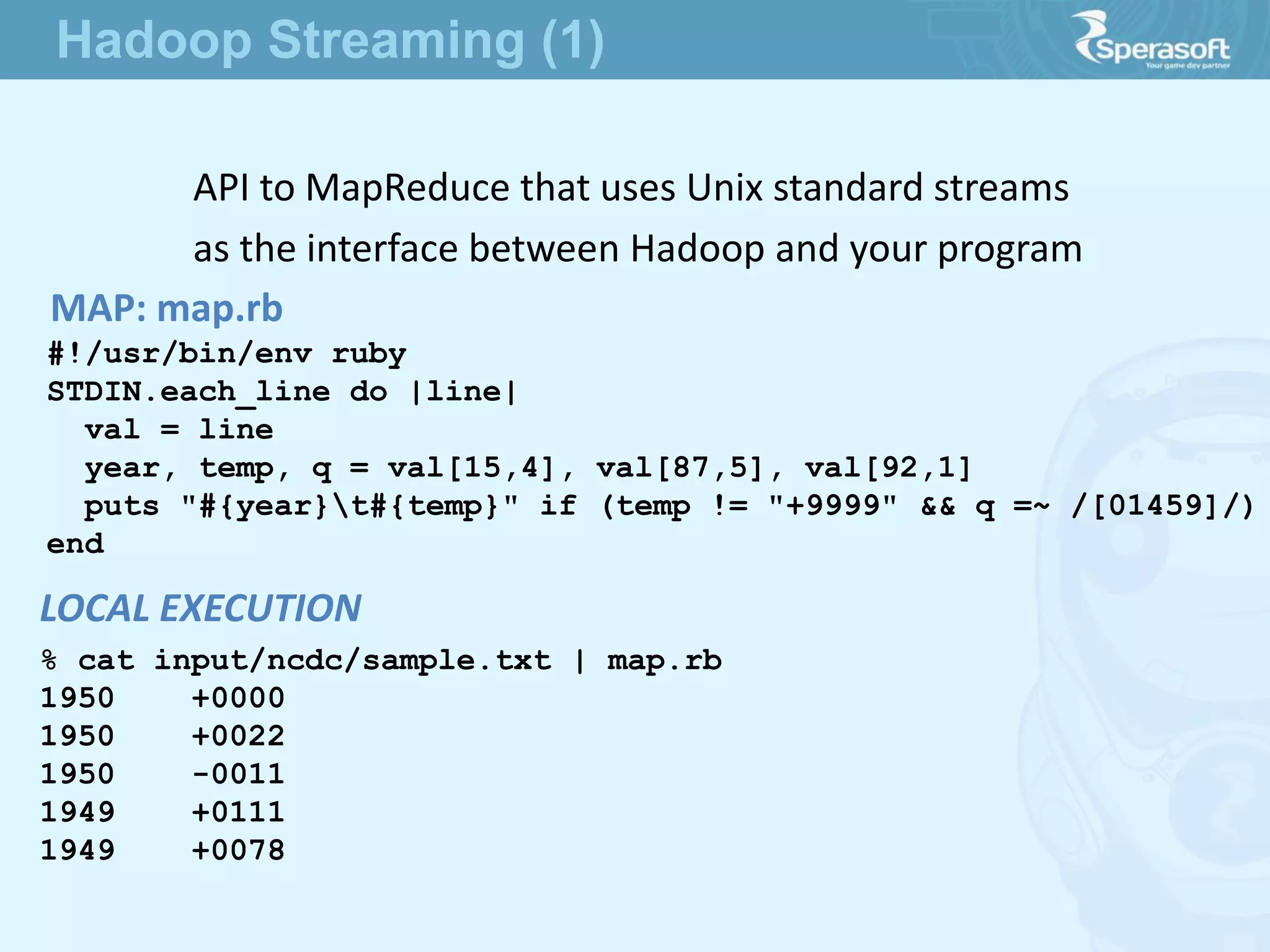 API to MapReduce that uses Unix standard streams
as the interface between Hadoop and your program
MAP: map.rb
#!/usr/bin/env ruby
STDIN.each_line do |line|
val = line
year, temp, q = val[15,4], val[87,5], val[92,1]
puts "#{year}t#{temp}" if (temp != "+9999" && q =~ /[01459]/)
end
% cat input/ncdc/sample.txt | map.rb
1950 +0000
1950 +0022
1950 -0011
1949 +0111
1949 +0078
LOCAL EXECUTION
Hadoop Streaming (1)
 