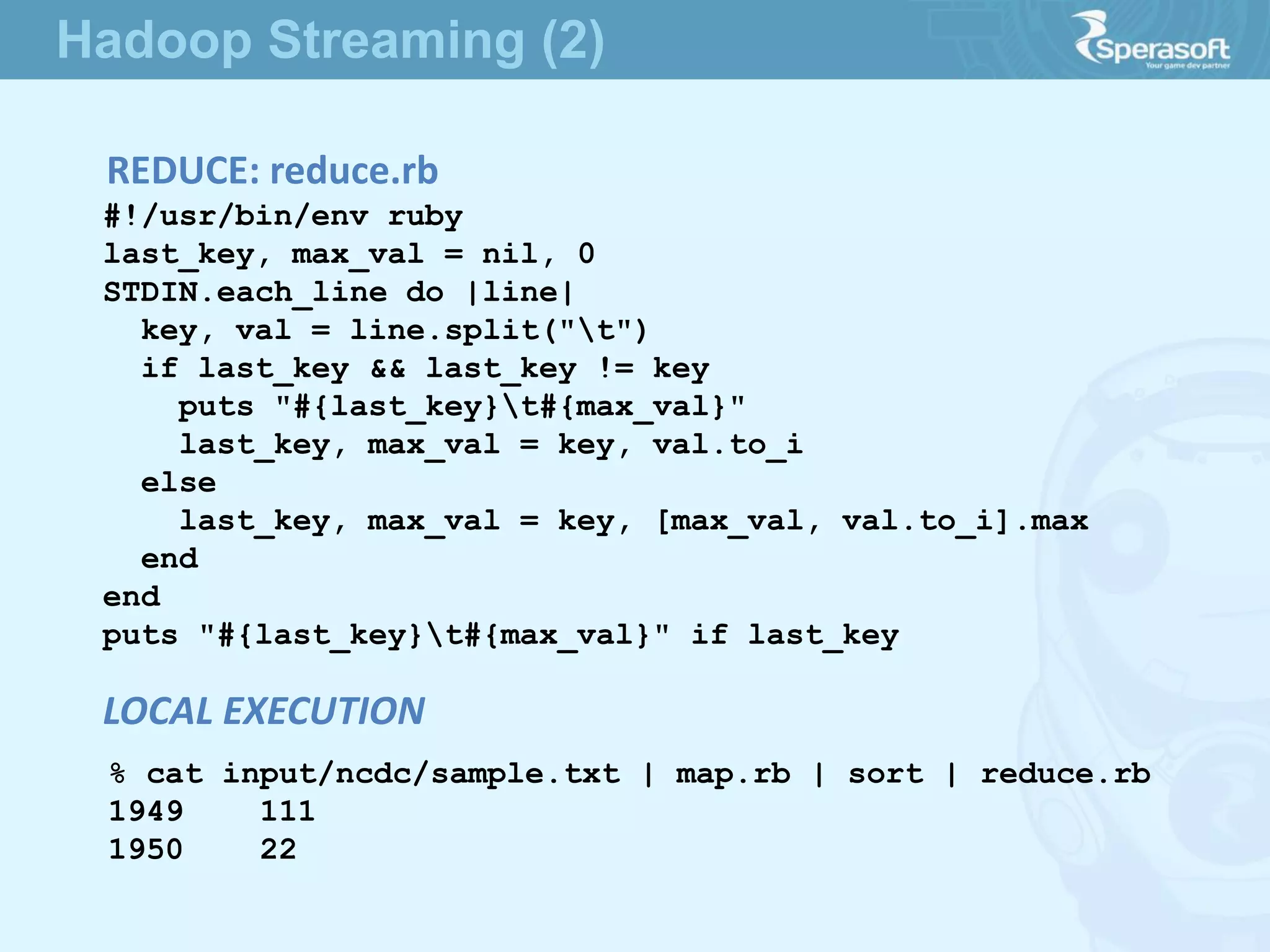 REDUCE: reduce.rb
#!/usr/bin/env ruby
last_key, max_val = nil, 0
STDIN.each_line do |line|
key, val = line.split("t")
if last_key && last_key != key
puts "#{last_key}t#{max_val}"
last_key, max_val = key, val.to_i
else
last_key, max_val = key, [max_val, val.to_i].max
end
end
puts "#{last_key}t#{max_val}" if last_key
% cat input/ncdc/sample.txt | map.rb | sort | reduce.rb
1949 111
1950 22
LOCAL EXECUTION
Hadoop Streaming (2)
 