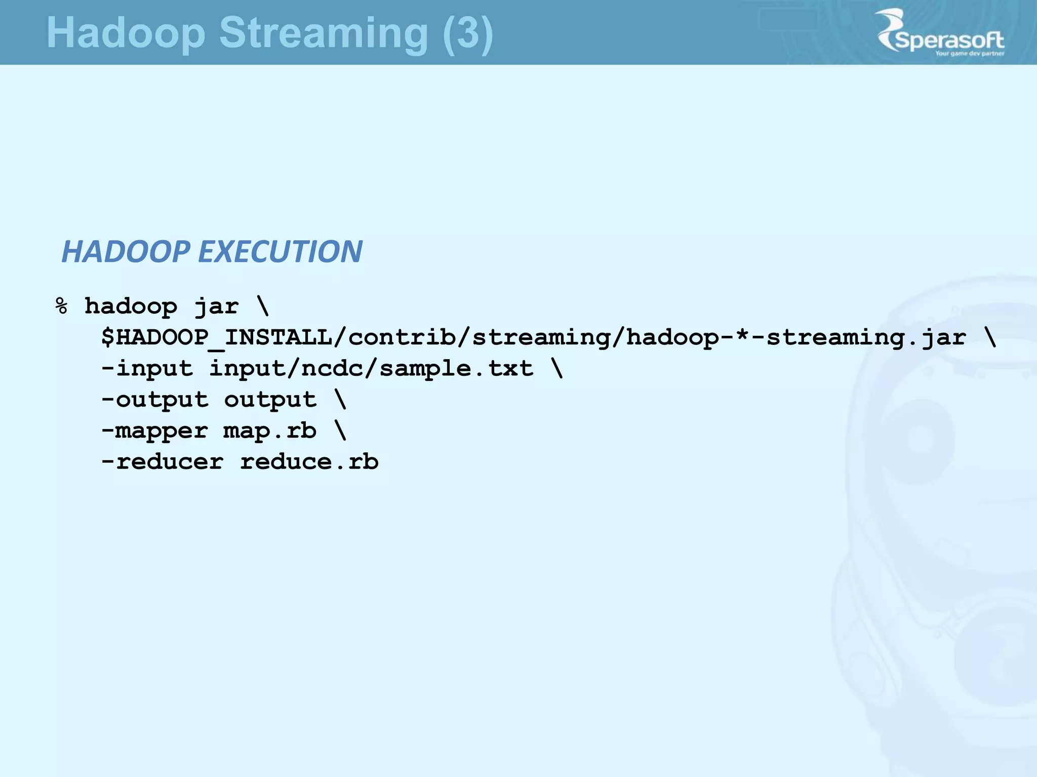 HADOOP EXECUTION
% hadoop jar 
$HADOOP_INSTALL/contrib/streaming/hadoop-*-streaming.jar 
-input input/ncdc/sample.txt 
-output output 
-mapper map.rb 
-reducer reduce.rb
Hadoop Streaming (3)
 