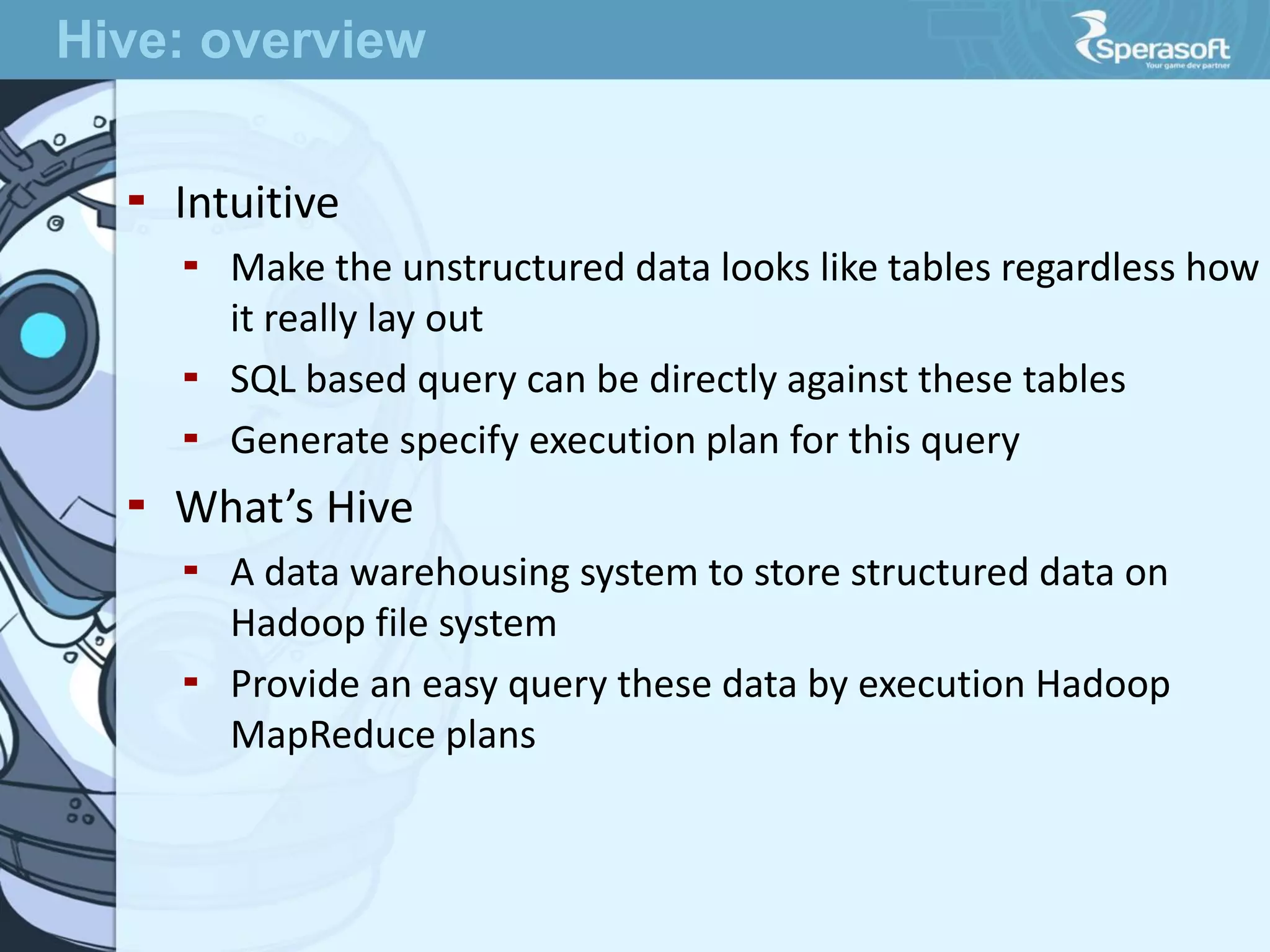  Intuitive
 Make the unstructured data looks like tables regardless how
it really lay out
 SQL based query can be directly against these tables
 Generate specify execution plan for this query
 What’s Hive
 A data warehousing system to store structured data on
Hadoop file system
 Provide an easy query these data by execution Hadoop
MapReduce plans
Hive: overview
 