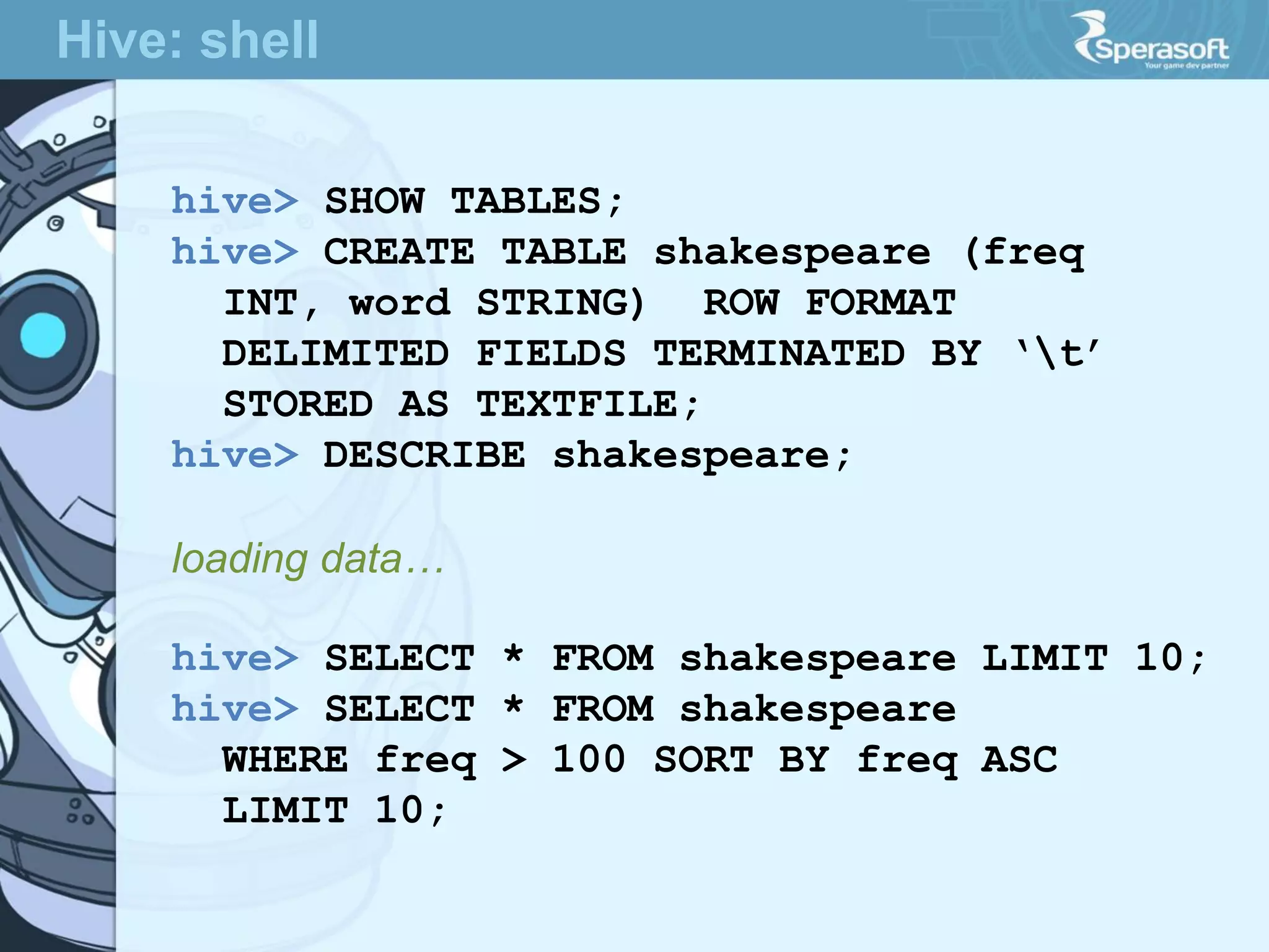 hive> SHOW TABLES;
hive> CREATE TABLE shakespeare (freq
INT, word STRING) ROW FORMAT
DELIMITED FIELDS TERMINATED BY ‘t’
STORED AS TEXTFILE;
hive> DESCRIBE shakespeare;
loading data…
hive> SELECT * FROM shakespeare LIMIT 10;
hive> SELECT * FROM shakespeare
WHERE freq > 100 SORT BY freq ASC
LIMIT 10;
Hive: shell
 
