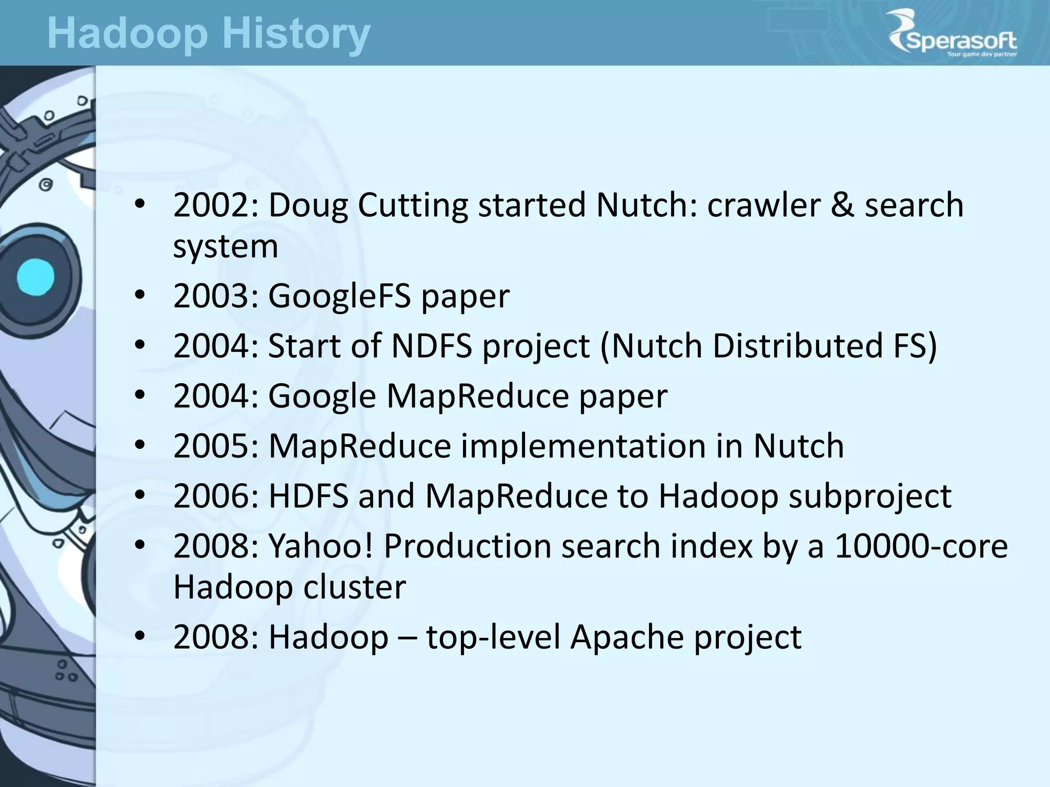 • 2002: Doug Cutting started Nutch: crawler & search
system
• 2003: GoogleFS paper
• 2004: Start of NDFS project (Nutch Distributed FS)
• 2004: Google MapReduce paper
• 2005: MapReduce implementation in Nutch
• 2006: HDFS and MapReduce to Hadoop subproject
• 2008: Yahoo! Production search index by a 10000-core
Hadoop cluster
• 2008: Hadoop – top-level Apache project
Hadoop History
 