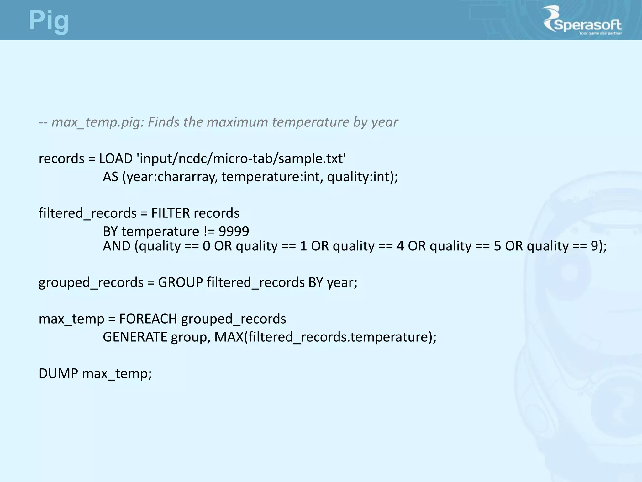 -- max_temp.pig: Finds the maximum temperature by year
records = LOAD 'input/ncdc/micro-tab/sample.txt'
AS (year:chararray, temperature:int, quality:int);
filtered_records = FILTER records
BY temperature != 9999
AND (quality == 0 OR quality == 1 OR quality == 4 OR quality == 5 OR quality == 9);
grouped_records = GROUP filtered_records BY year;
max_temp = FOREACH grouped_records
GENERATE group, MAX(filtered_records.temperature);
DUMP max_temp;
Pig
 