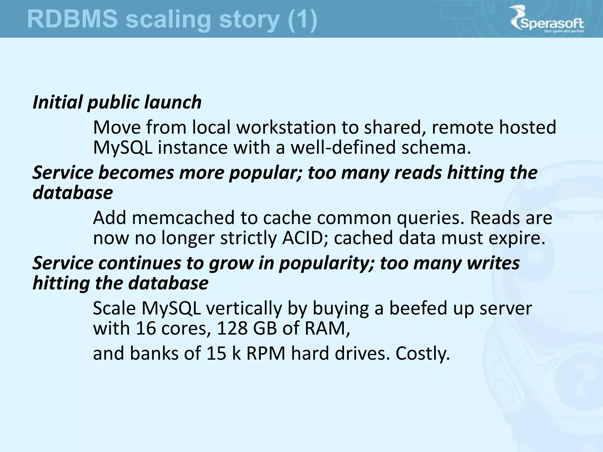 Initial public launch
Move from local workstation to shared, remote hosted
MySQL instance with a well-defined schema.
Service becomes more popular; too many reads hitting the
database
Add memcached to cache common queries. Reads are
now no longer strictly ACID; cached data must expire.
Service continues to grow in popularity; too many writes
hitting the database
Scale MySQL vertically by buying a beefed up server
with 16 cores, 128 GB of RAM,
and banks of 15 k RPM hard drives. Costly.
RDBMS scaling story (1)
 