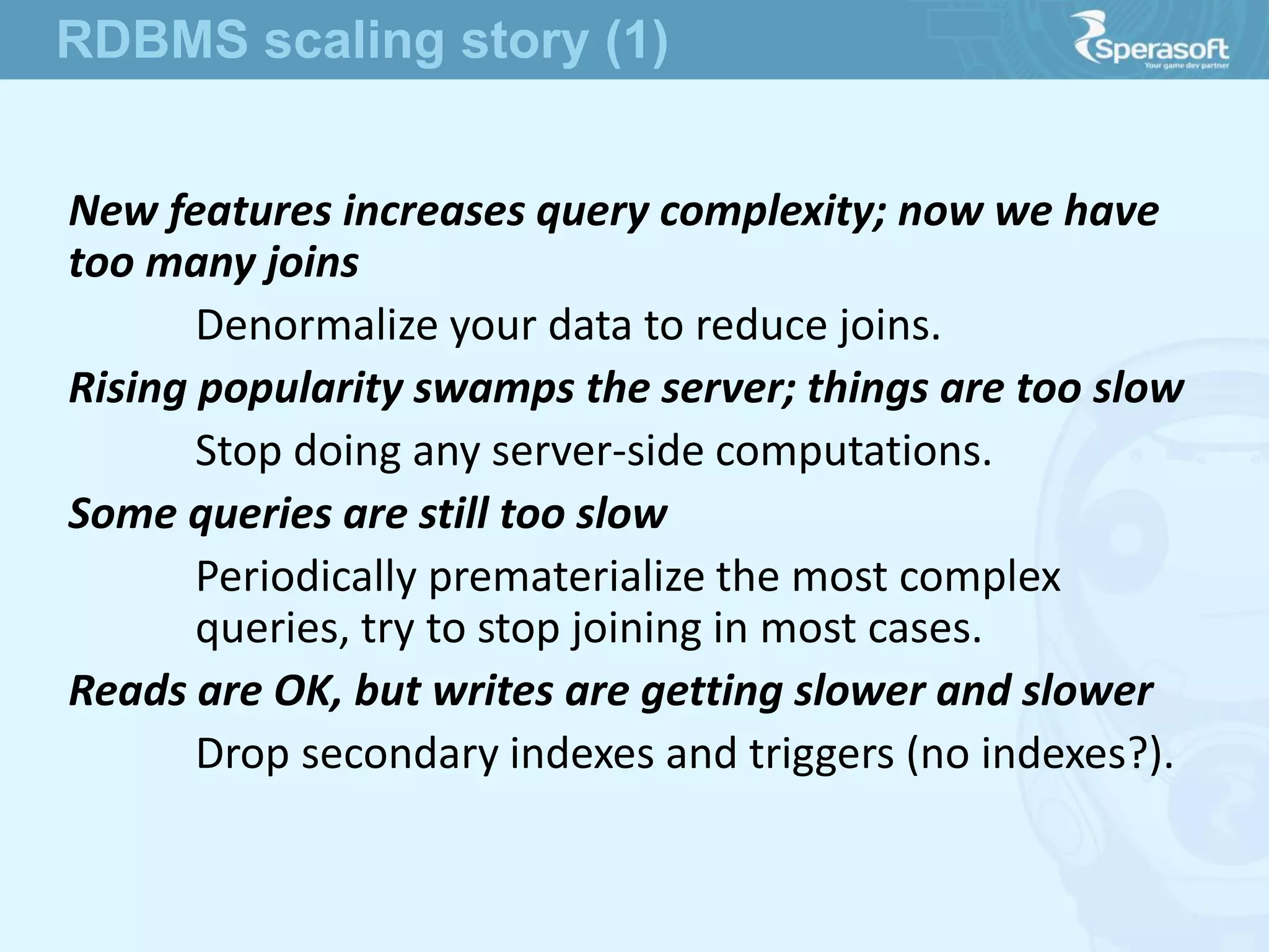 New features increases query complexity; now we have
too many joins
Denormalize your data to reduce joins.
Rising popularity swamps the server; things are too slow
Stop doing any server-side computations.
Some queries are still too slow
Periodically prematerialize the most complex
queries, try to stop joining in most cases.
Reads are OK, but writes are getting slower and slower
Drop secondary indexes and triggers (no indexes?).
RDBMS scaling story (1)
 