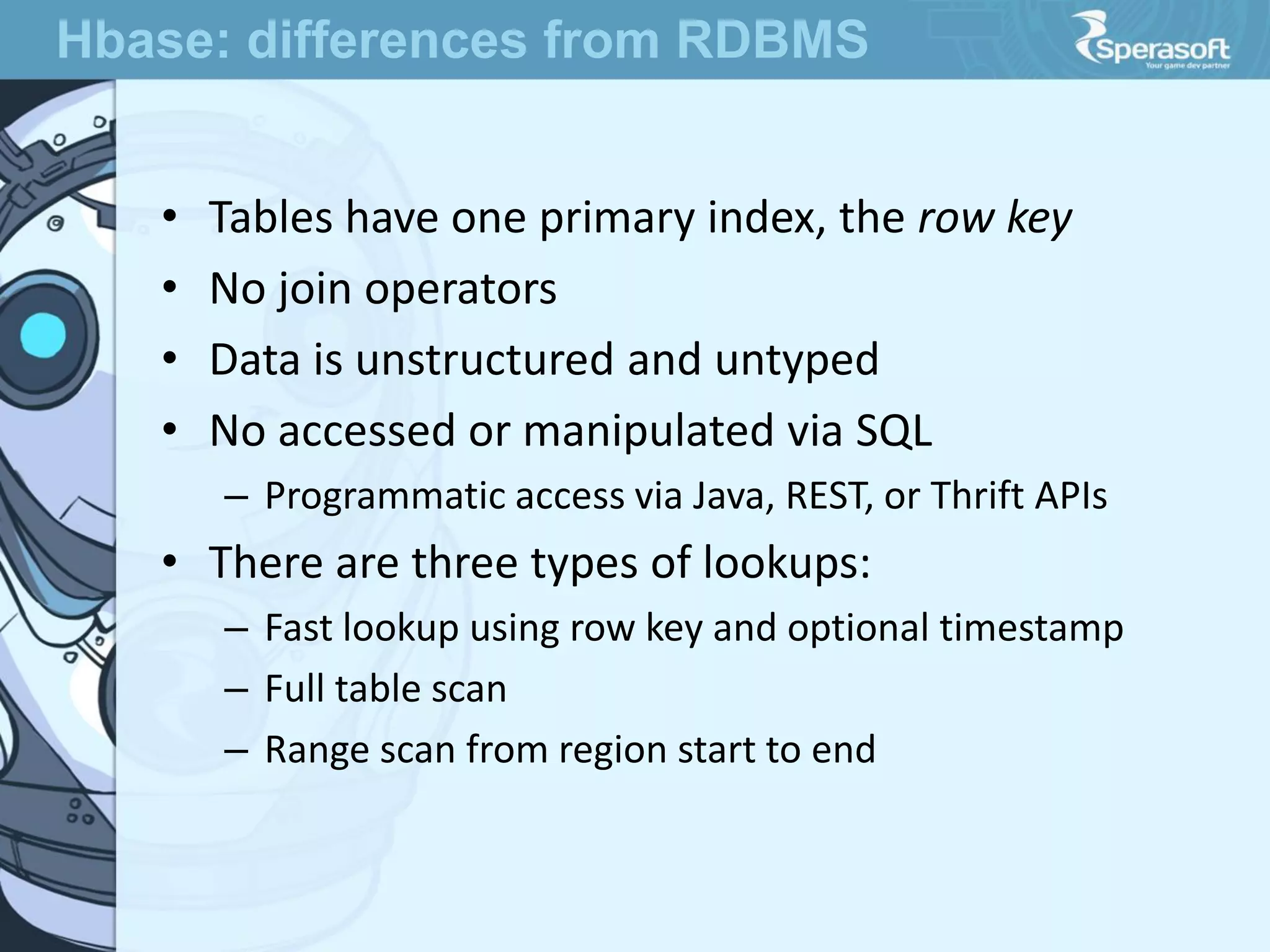 • Tables have one primary index, the row key
• No join operators
• Data is unstructured and untyped
• No accessed or manipulated via SQL
– Programmatic access via Java, REST, or Thrift APIs
• There are three types of lookups:
– Fast lookup using row key and optional timestamp
– Full table scan
– Range scan from region start to end
Hbase: differences from RDBMS
 
