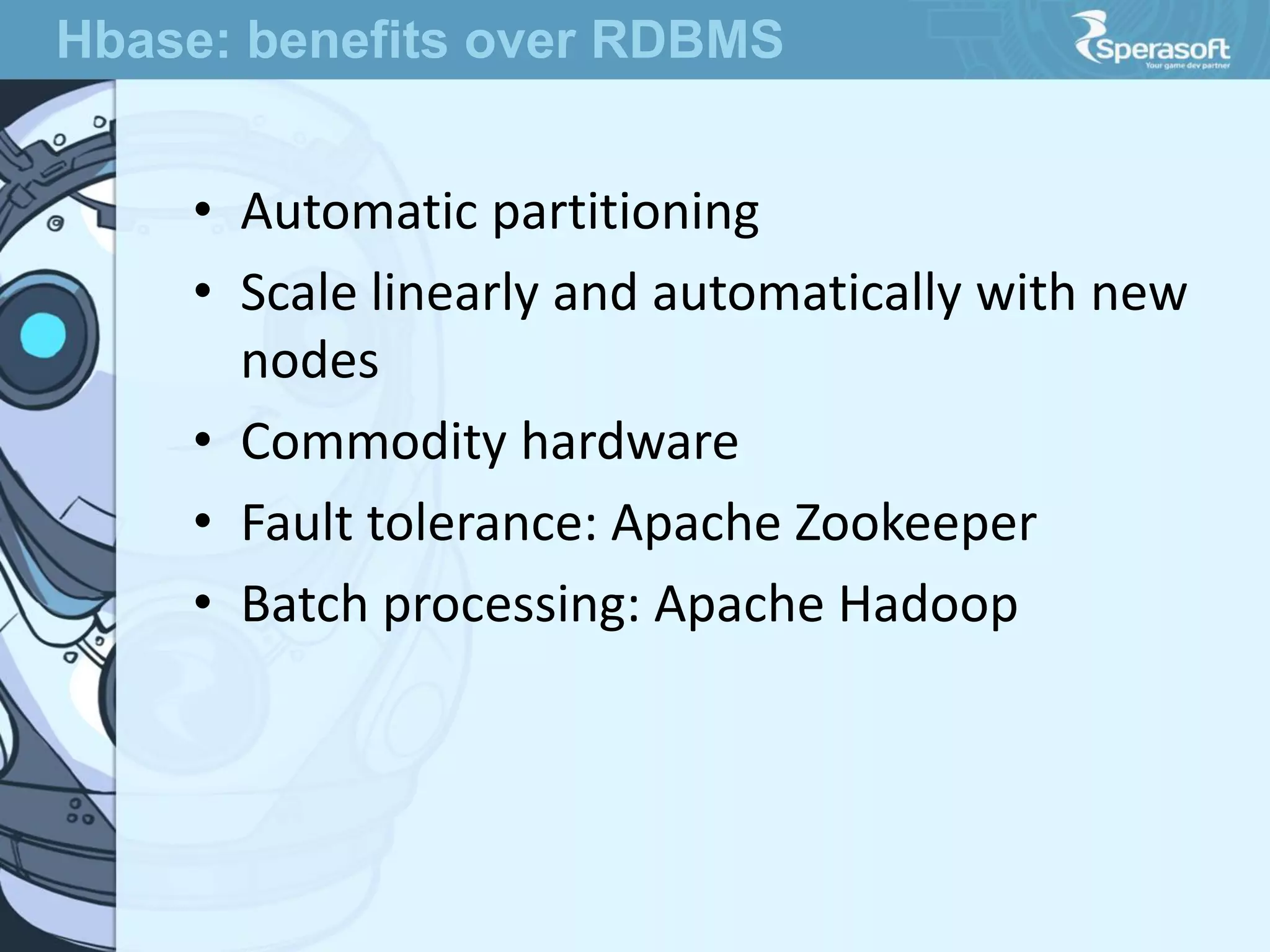 • Automatic partitioning
• Scale linearly and automatically with new
nodes
• Commodity hardware
• Fault tolerance: Apache Zookeeper
• Batch processing: Apache Hadoop
Hbase: benefits over RDBMS
 