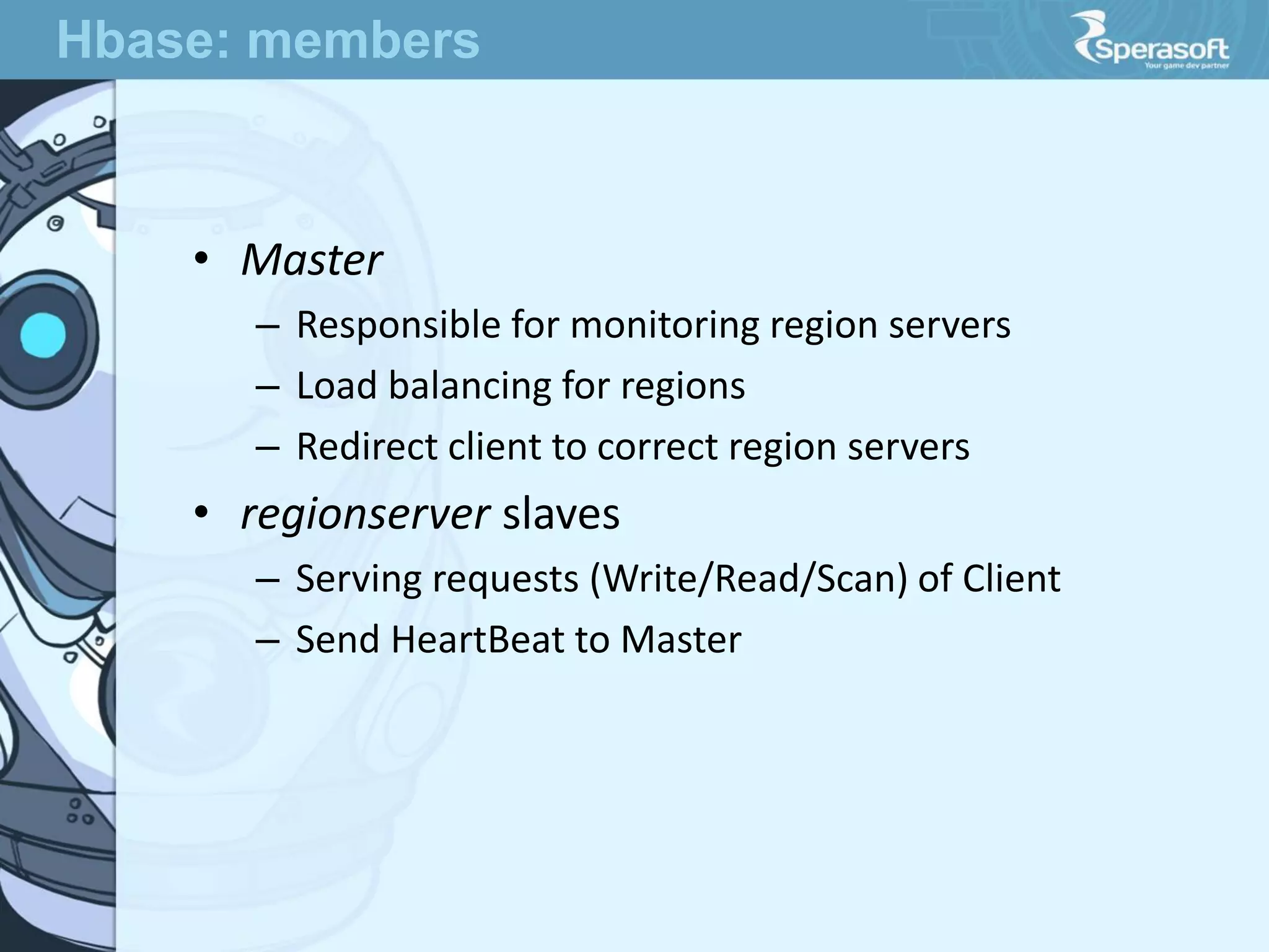 • Master
– Responsible for monitoring region servers
– Load balancing for regions
– Redirect client to correct region servers
• regionserver slaves
– Serving requests (Write/Read/Scan) of Client
– Send HeartBeat to Master
Hbase: members
 