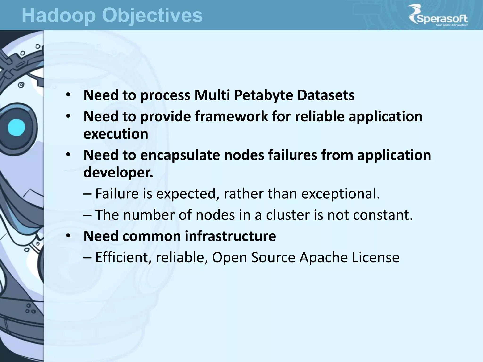 • Need to process Multi Petabyte Datasets
• Need to provide framework for reliable application
execution
• Need to encapsulate nodes failures from application
developer.
– Failure is expected, rather than exceptional.
– The number of nodes in a cluster is not constant.
• Need common infrastructure
– Efficient, reliable, Open Source Apache License
Hadoop Objectives
 