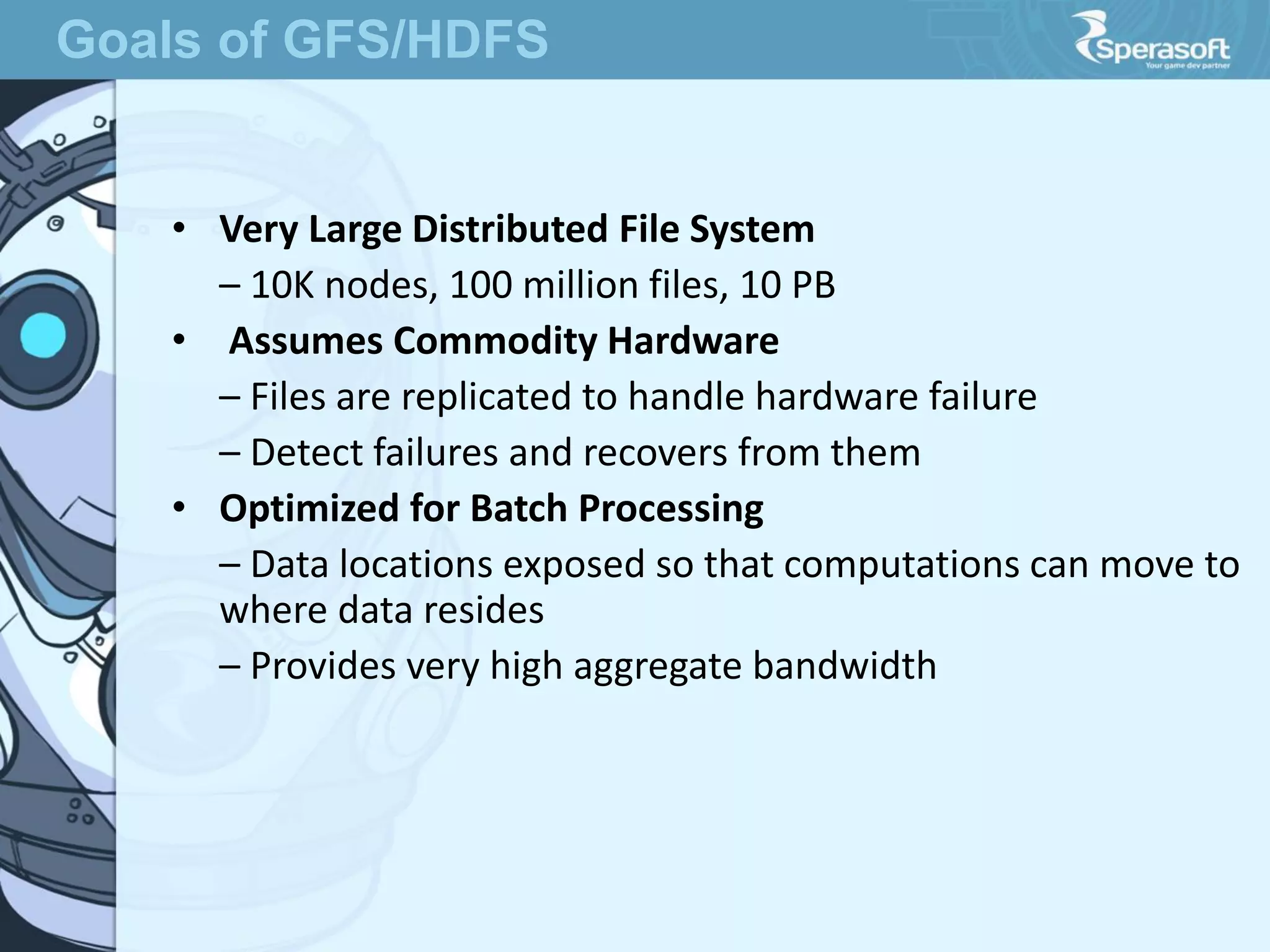 • Very Large Distributed File System
– 10K nodes, 100 million files, 10 PB
• Assumes Commodity Hardware
– Files are replicated to handle hardware failure
– Detect failures and recovers from them
• Optimized for Batch Processing
– Data locations exposed so that computations can move to
where data resides
– Provides very high aggregate bandwidth
Goals of GFS/HDFS
 
