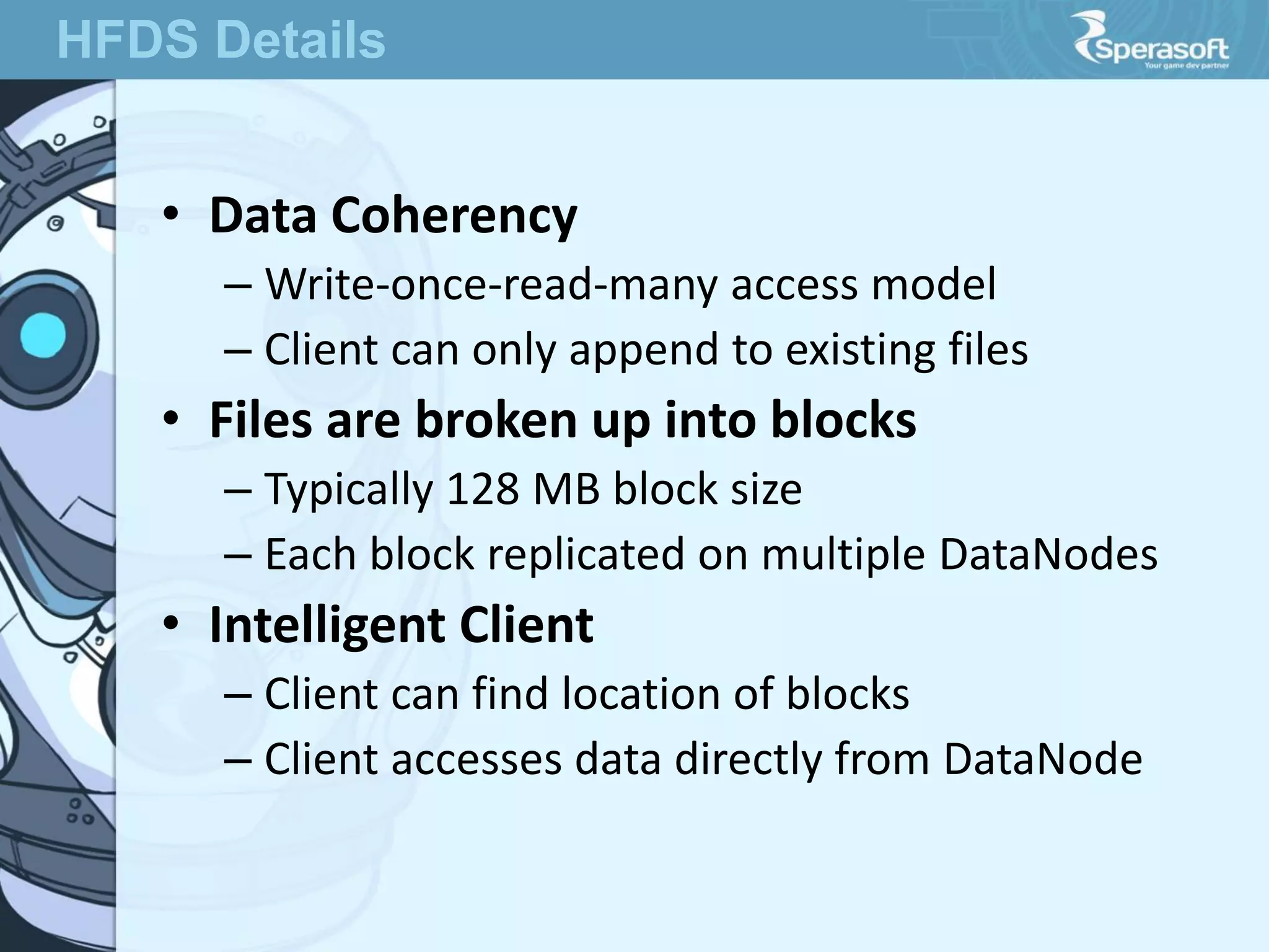 • Data Coherency
– Write-once-read-many access model
– Client can only append to existing files
• Files are broken up into blocks
– Typically 128 MB block size
– Each block replicated on multiple DataNodes
• Intelligent Client
– Client can find location of blocks
– Client accesses data directly from DataNode
HFDS Details
 