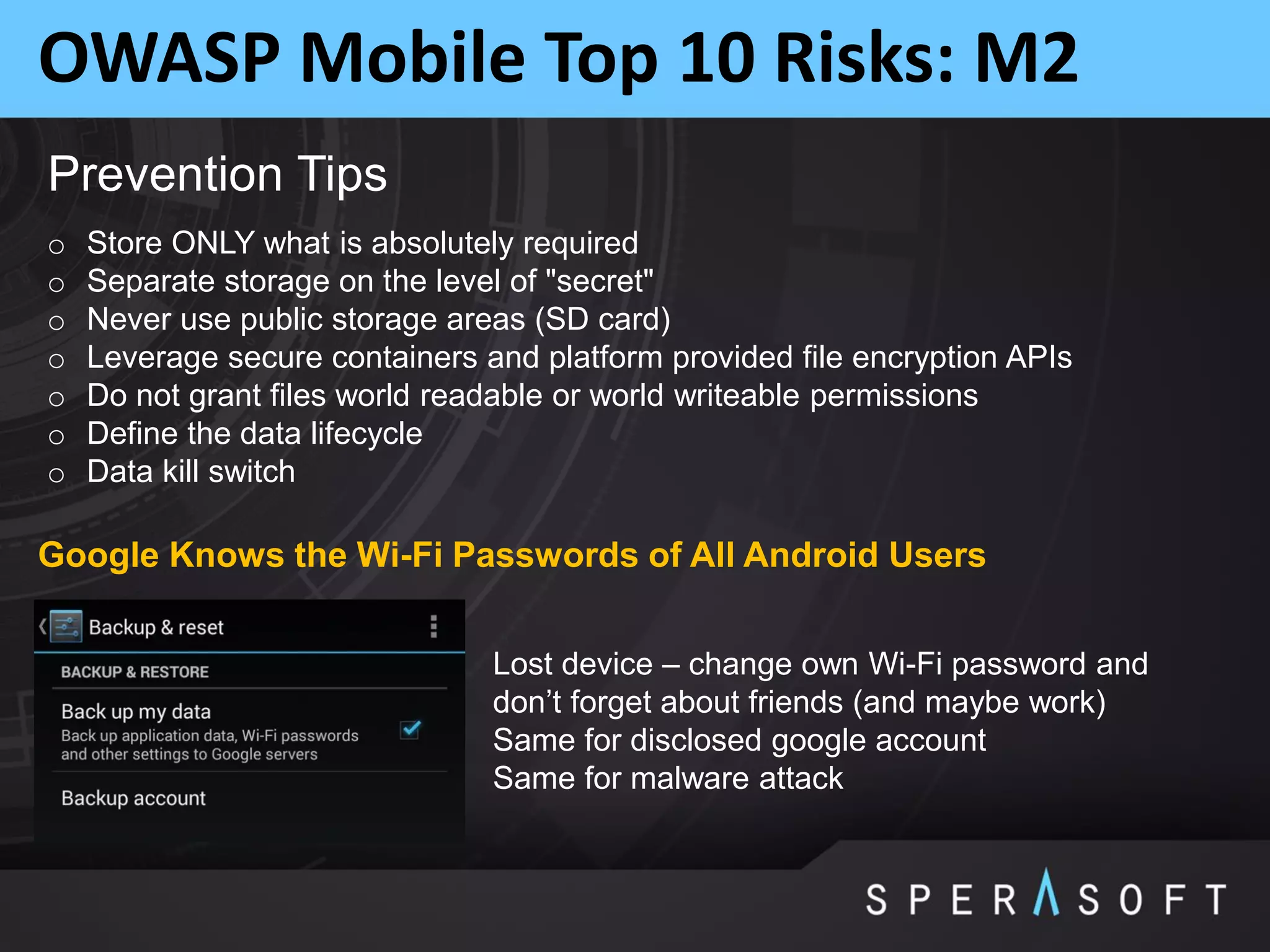 OWASP Mobile Top 10 Risks: M2
Prevention Tips
o Store ONLY what is absolutely required
o Separate storage on the level of "secret"
o Never use public storage areas (SD card)
o Leverage secure containers and platform provided file encryption APIs
o Do not grant files world readable or world writeable permissions
o Define the data lifecycle
o Data kill switch
Lost device – change own Wi-Fi password and
don’t forget about friends (and maybe work)
Same for disclosed google account
Same for malware attack
Google Knows the Wi-Fi Passwords of All Android Users
 