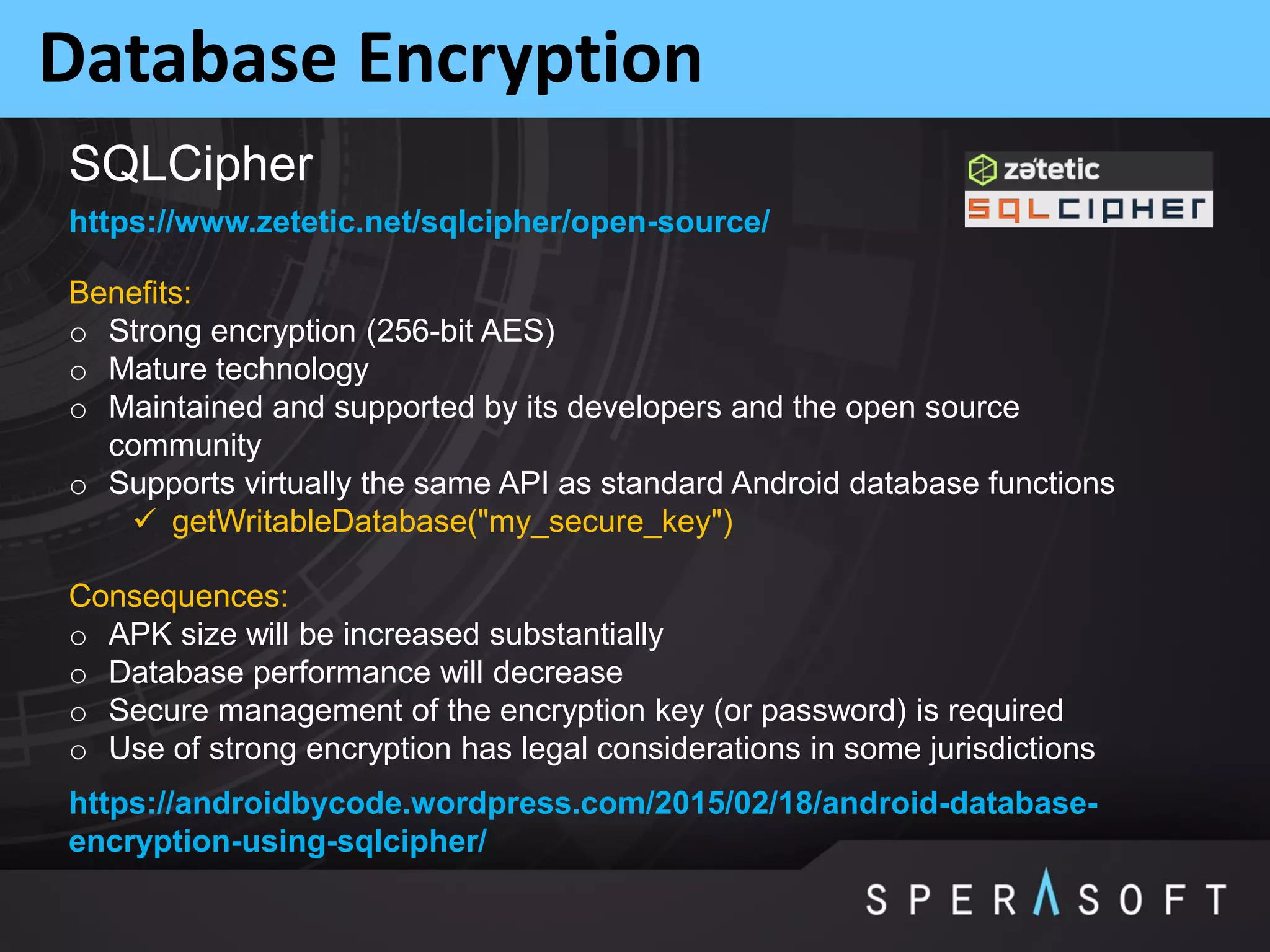 Database Encryption
https://www.zetetic.net/sqlcipher/open-source/
Benefits:
o Strong encryption (256-bit AES)
o Mature technology
o Maintained and supported by its developers and the open source
community
o Supports virtually the same API as standard Android database functions
 getWritableDatabase("my_secure_key")
Consequences:
o APK size will be increased substantially
o Database performance will decrease
o Secure management of the encryption key (or password) is required
o Use of strong encryption has legal considerations in some jurisdictions
https://androidbycode.wordpress.com/2015/02/18/android-database-
encryption-using-sqlcipher/
SQLCipher
 