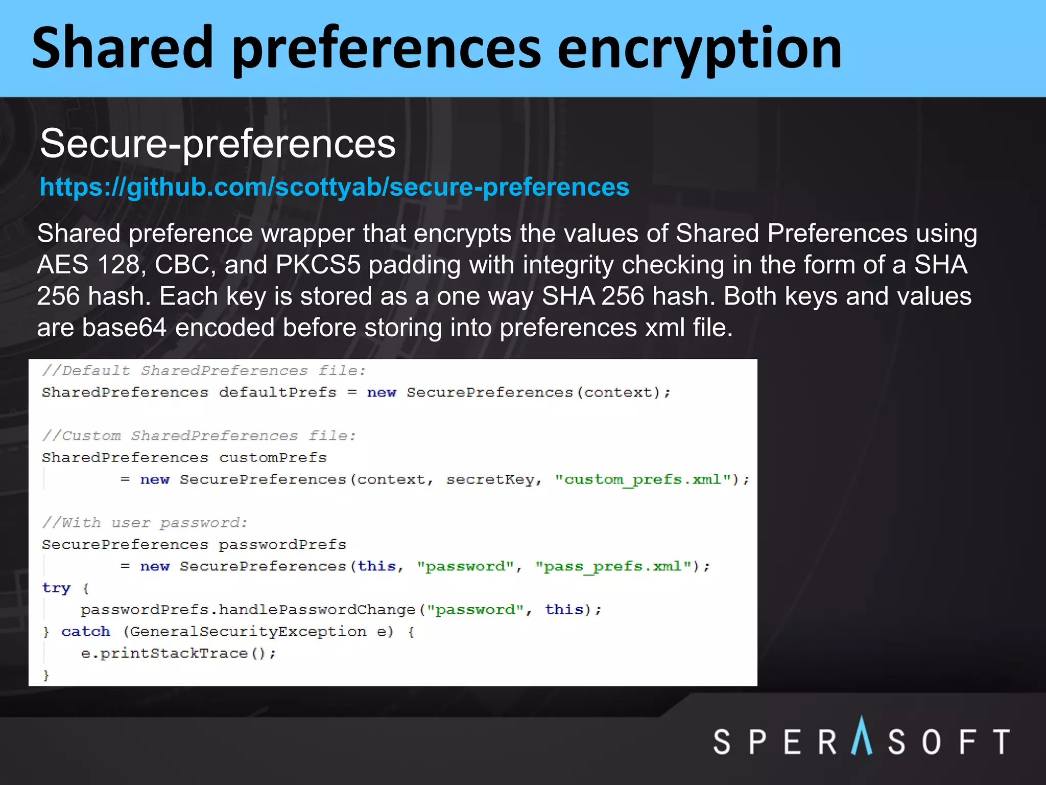 Shared preferences encryption
Secure-preferences
Shared preference wrapper that encrypts the values of Shared Preferences using
AES 128, CBC, and PKCS5 padding with integrity checking in the form of a SHA
256 hash. Each key is stored as a one way SHA 256 hash. Both keys and values
are base64 encoded before storing into preferences xml file.
https://github.com/scottyab/secure-preferences
 