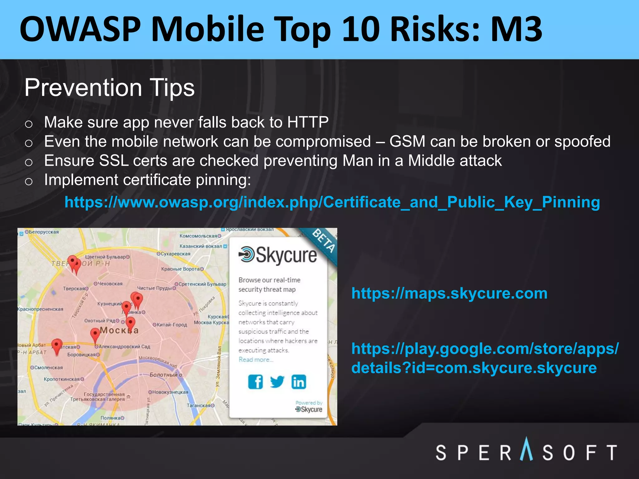 OWASP Mobile Top 10 Risks: M3
Prevention Tips
o Make sure app never falls back to HTTP
o Even the mobile network can be compromised – GSM can be broken or spoofed
o Ensure SSL certs are checked preventing Man in a Middle attack
o Implement certificate pinning:
https://www.owasp.org/index.php/Certificate_and_Public_Key_Pinning
https://maps.skycure.com
https://play.google.com/store/apps/
details?id=com.skycure.skycure
 
