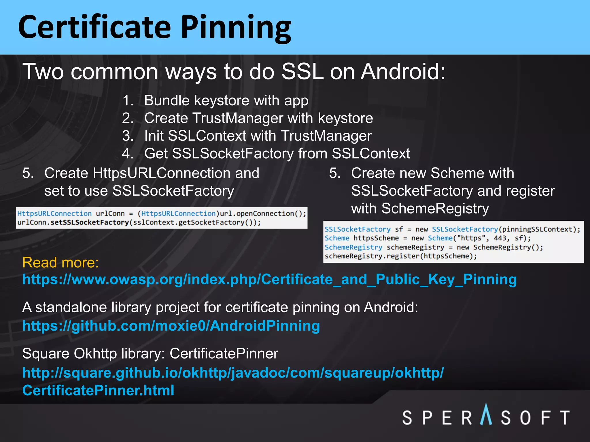 Certificate Pinning
A standalone library project for certificate pinning on Android:
https://github.com/moxie0/AndroidPinning
1. Bundle keystore with app
2. Create TrustManager with keystore
3. Init SSLContext with TrustManager
4. Get SSLSocketFactory from SSLContext
Two common ways to do SSL on Android:
5. Create HttpsURLConnection and
set to use SSLSocketFactory
5. Create new Scheme with
SSLSocketFactory and register
with SchemeRegistry
Square Okhttp library: CertificatePinner
http://square.github.io/okhttp/javadoc/com/squareup/okhttp/
CertificatePinner.html
https://www.owasp.org/index.php/Certificate_and_Public_Key_Pinning
Read more:
 