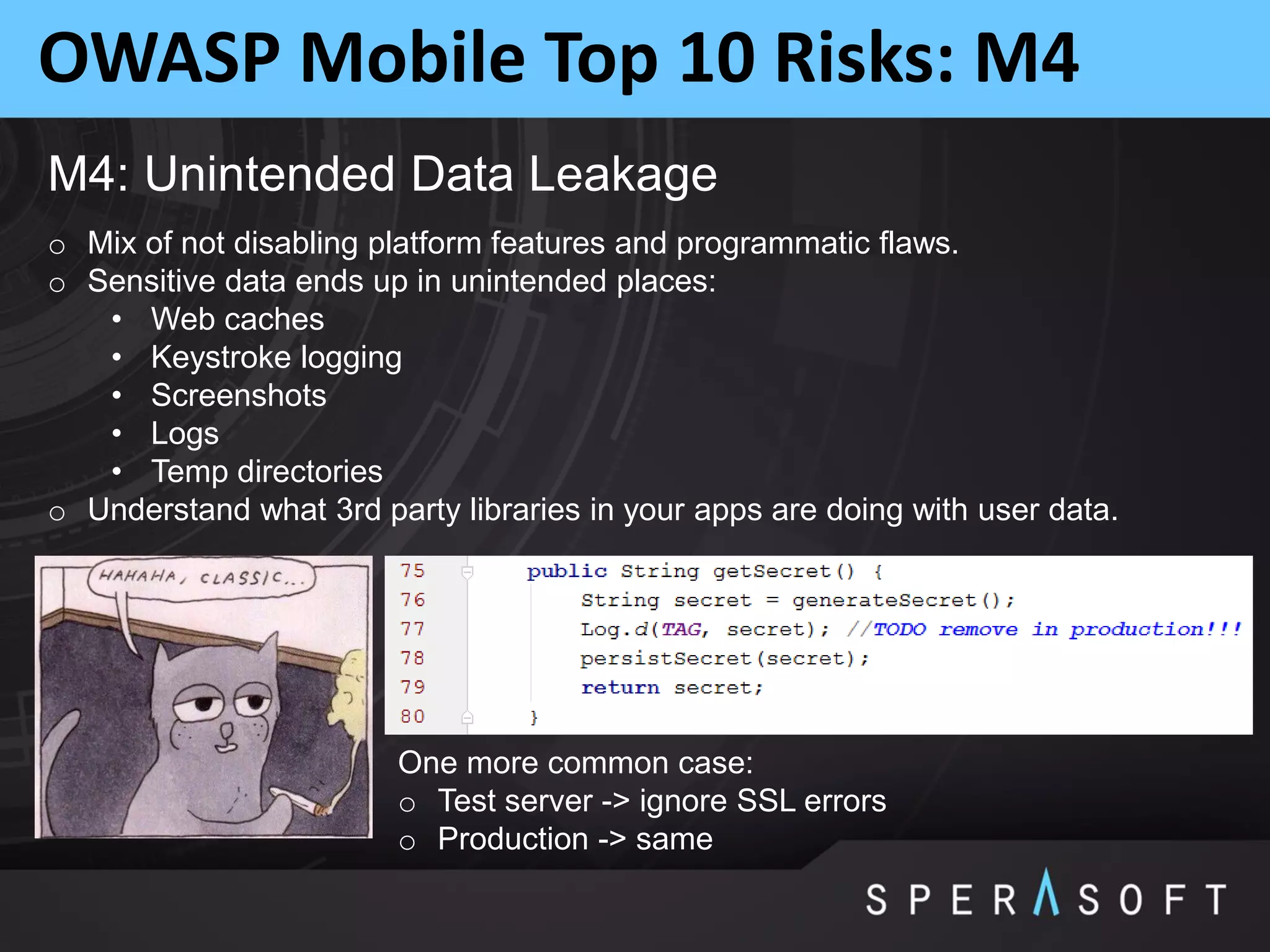 OWASP Mobile Top 10 Risks: M4
M4: Unintended Data Leakage
o Mix of not disabling platform features and programmatic flaws.
o Sensitive data ends up in unintended places:
• Web caches
• Keystroke logging
• Screenshots
• Logs
• Temp directories
o Understand what 3rd party libraries in your apps are doing with user data.
One more common case:
o Test server -> ignore SSL errors
o Production -> same
 