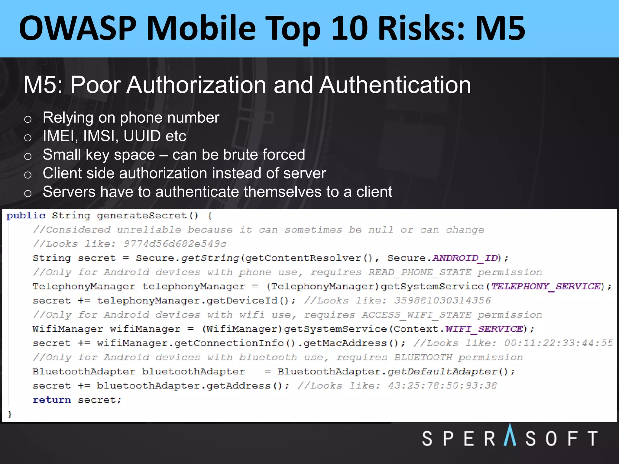 OWASP Mobile Top 10 Risks: M5
M5: Poor Authorization and Authentication
o Relying on phone number
o IMEI, IMSI, UUID etc
o Small key space – can be brute forced
o Client side authorization instead of server
o Servers have to authenticate themselves to a client
 