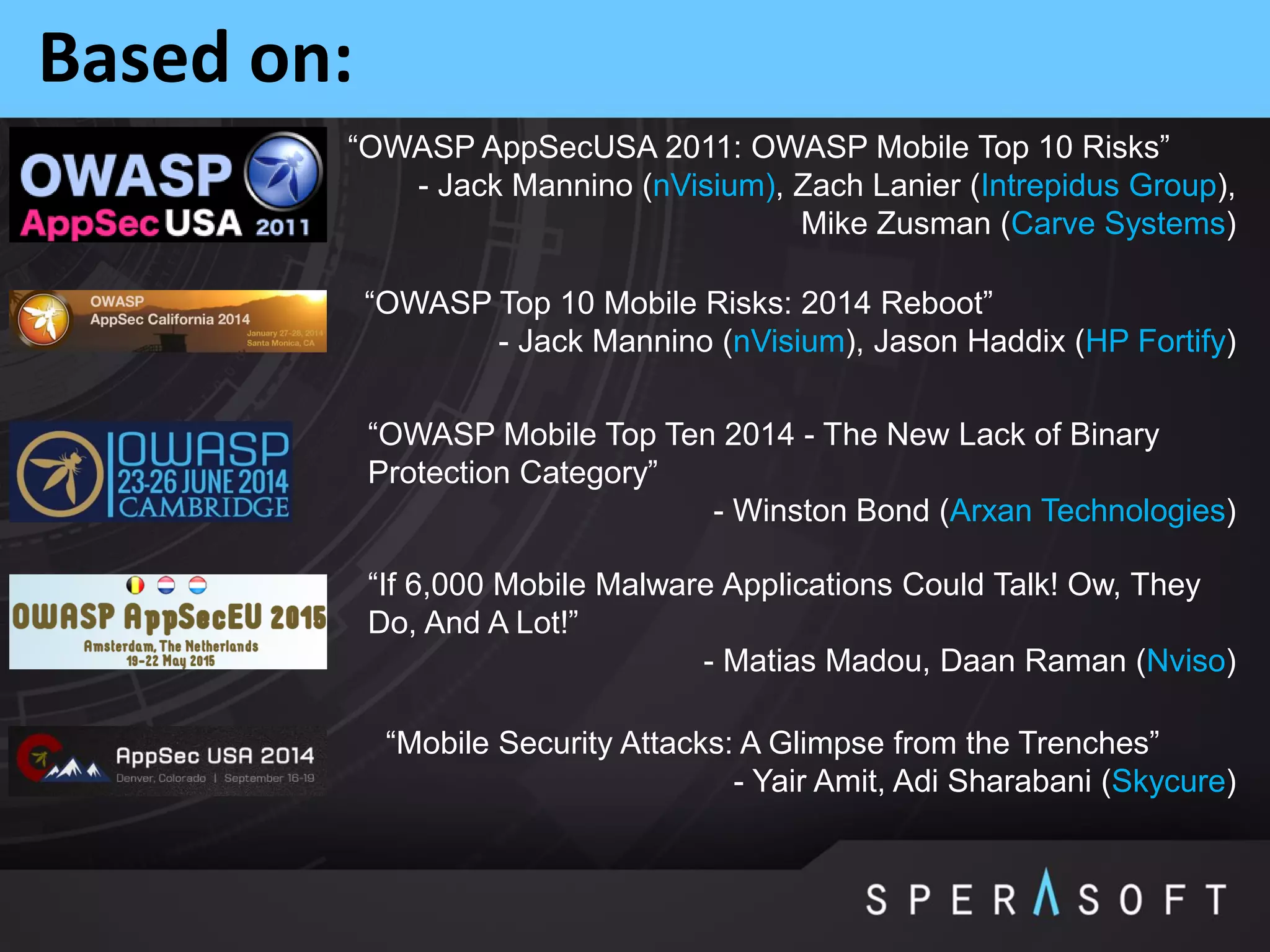 Based on:
“OWASP AppSecUSA 2011: OWASP Mobile Top 10 Risks”
- Jack Mannino (nVisium), Zach Lanier (Intrepidus Group),
Mike Zusman (Carve Systems)
“OWASP Top 10 Mobile Risks: 2014 Reboot”
- Jack Mannino (nVisium), Jason Haddix (HP Fortify)
“OWASP Mobile Top Ten 2014 - The New Lack of Binary
Protection Category”
- Winston Bond (Arxan Technologies)
“If 6,000 Mobile Malware Applications Could Talk! Ow, They
Do, And A Lot!”
- Matias Madou, Daan Raman (Nviso)
“Mobile Security Attacks: A Glimpse from the Trenches”
- Yair Amit, Adi Sharabani (Skycure)
 